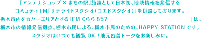 「アンテナショップ×まちの駅」施設として日本初、地域情報を発信するコミュティFM『サテライトスタジオ（コエドスタジオ）』を併設しております。 栃木市内をカバーエリアとする『FMくらら857 http://www.fmkulala857.jp/』は、栃木市の情報発信拠点。栃木市民による、栃木市民のための、HAPPY STATIONです。スタジオはいつでも観覧OK！地元密着トークをお楽しみに。